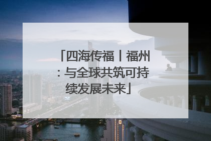 四海传福丨福州：与全球共筑可持续发展未来